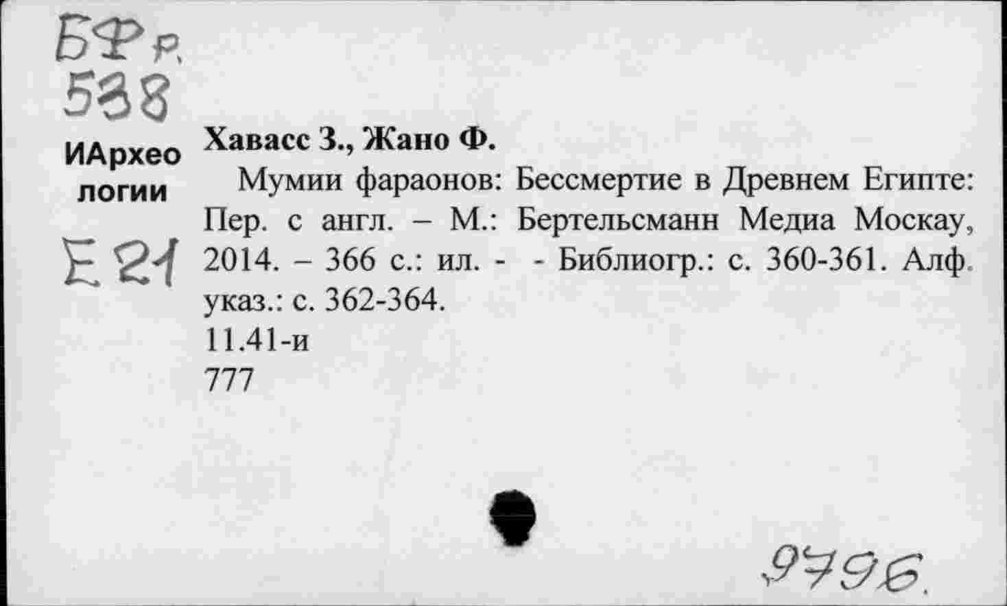 ﻿БТр.
538
ИАрхео Хава«3.,ЖаноФ.
логи и	Мумии фараонов: Бессмертие в Древнем Египте:
Пер. с англ. - М.: Бертельсманн Медиа Москау, Е24 2014. - 366 с.: ил. - - Библиогр.: с. 360-361. Алф. указ.: с. 362-364.
11.41-и
777
Pigg.